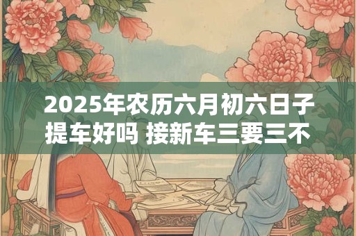2025年农历六月初六日子提车好吗 接新车三要三不要
