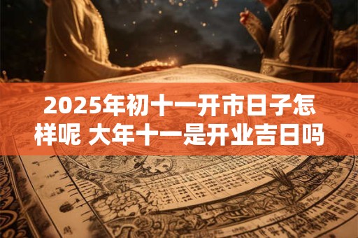2025年初十一开市日子怎样呢 大年十一是开业吉日吗