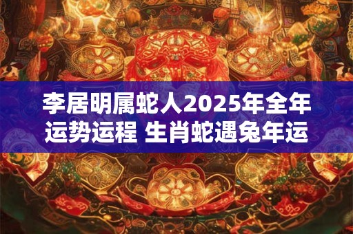 李居明属蛇人2025年全年运势运程 生肖蛇遇兔年运势如何