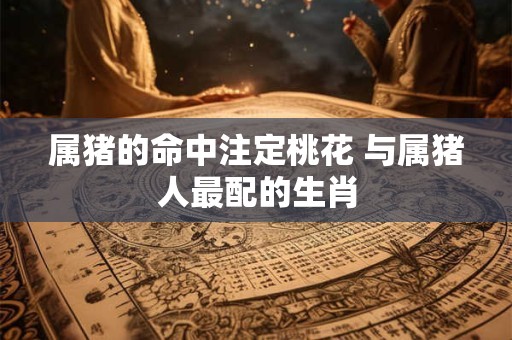 属猪的命中注定桃花 与属猪人最配的生肖