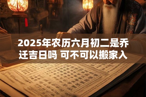 2025年农历六月初二是乔迁吉日吗 可不可以搬家入宅