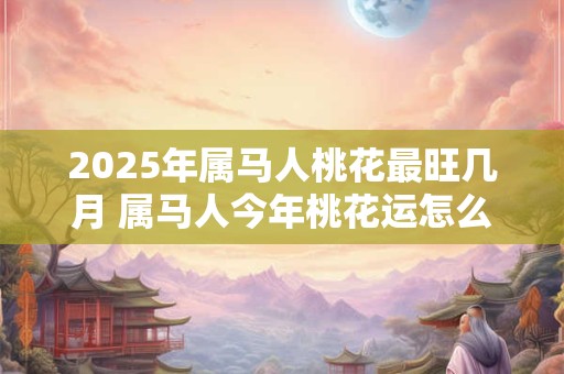 2025年属马人桃花最旺几月 属马人今年桃花运怎么样 2025年属马人桃花最旺几月 属马人今年桃花运怎么样