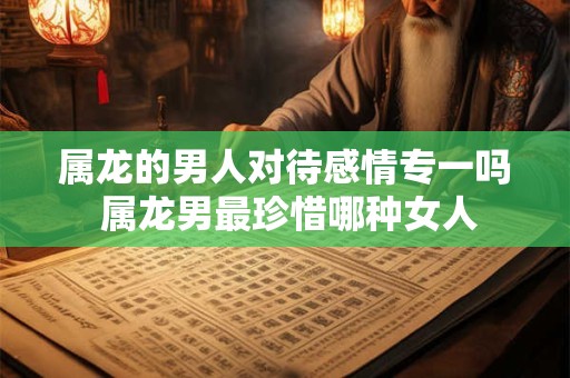 属龙的男人对待感情专一吗 属龙男最珍惜哪种女人 属龙的男人对待感情专一吗 属龙男最珍惜哪种女人