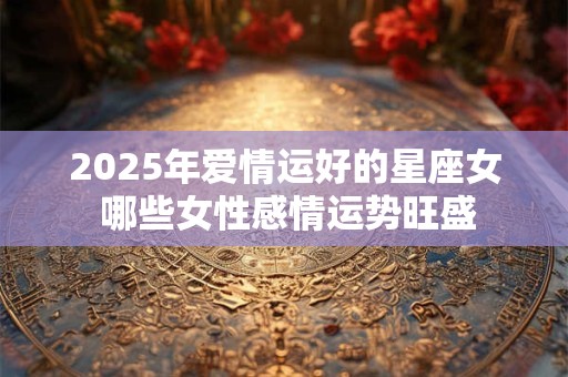 2025年爱情运好的星座女 哪些女性感情运势旺盛