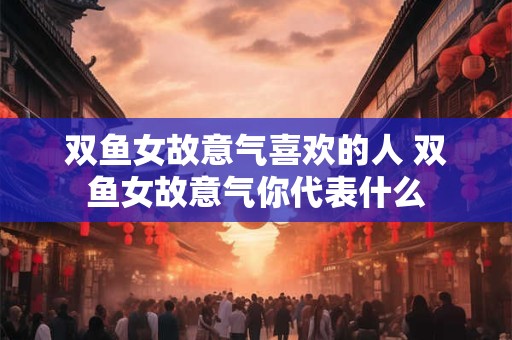 双鱼女故意气喜欢的人 双鱼女故意气你代表什么