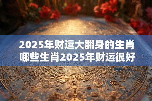 2025年财运大翻身的生肖 哪些生肖2025年财运很好