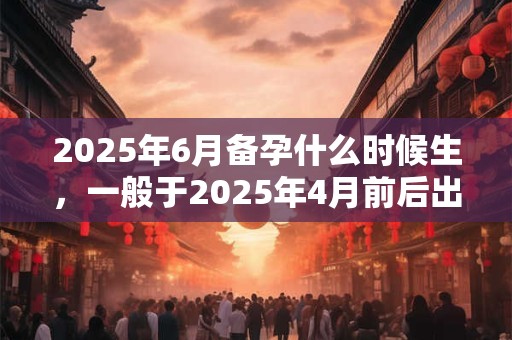 2025年6月备孕什么时候生，一般于2025年4月前后出生