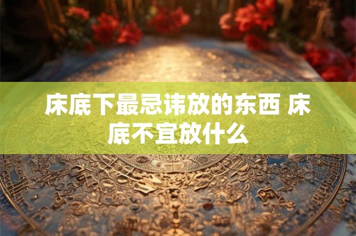 床底下最忌讳放的东西 床底不宜放什么