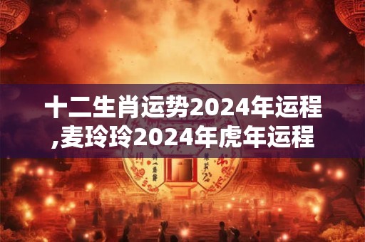 十二生肖运势2024年运程,麦玲玲2024年虎年运程