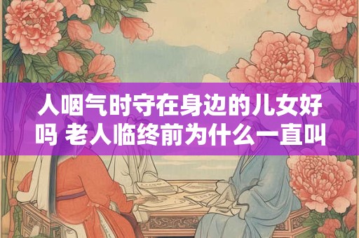 人咽气时守在身边的儿女好吗 老人临终前为什么一直叫喊