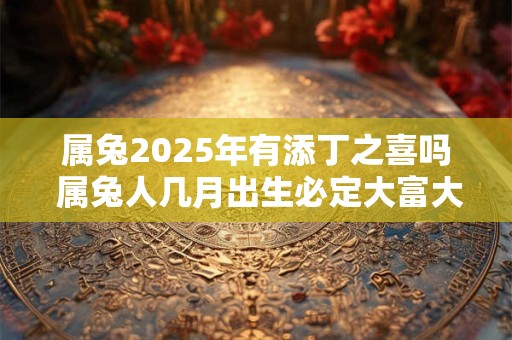 属兔2025年有添丁之喜吗 属兔人几月出生必定大富大贵