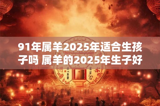 91年属羊2025年适合生孩子吗 属羊的2025年生子好不好