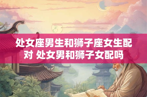 处女座男生和狮子座女生配对 处女男和狮子女配吗
