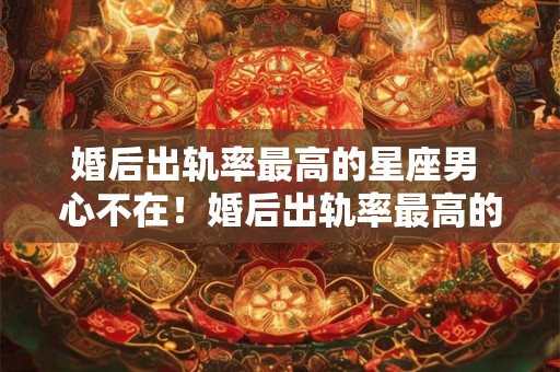 婚后出轨率最高的星座男 心不在！婚后出轨率最高的三大星座