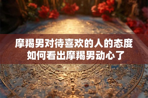 摩羯男对待喜欢的人的态度 如何看出摩羯男动心了