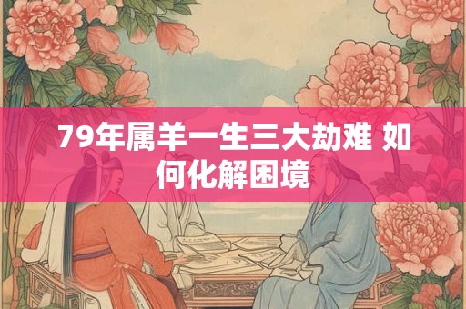 79年属羊一生三大劫难 如何化解困境 79年属羊一生三大劫难 如何化解困境