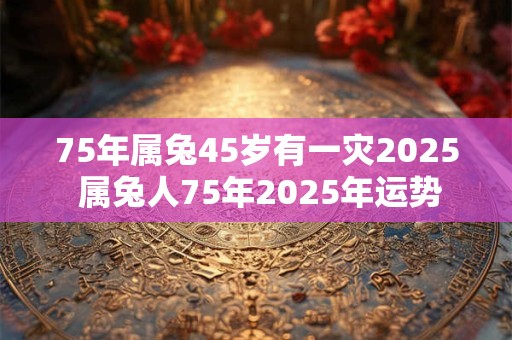 75年属兔45岁有一灾2025 属兔人75年2025年运势