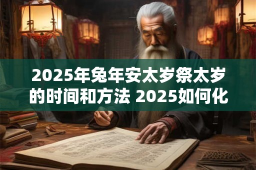 2025年兔年安太岁祭太岁的时间和方法 2025如何化解太岁