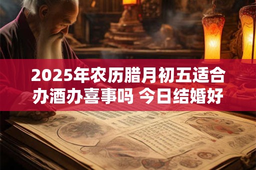 2025年农历腊月初五适合办酒办喜事吗 今日结婚好吗