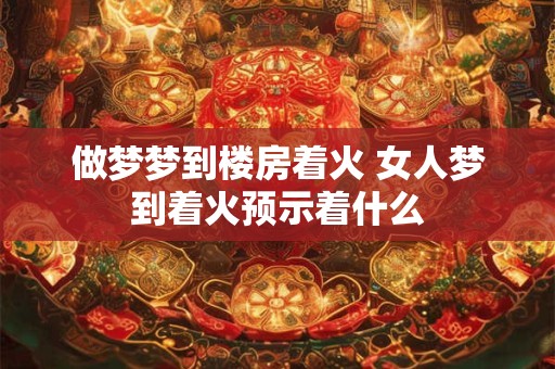 做梦梦到楼房着火 女人梦到着火预示着什么