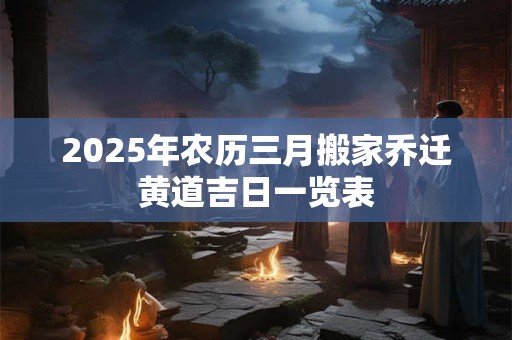 2025年农历三月搬家乔迁黄道吉日一览表 2025年农历三月搬家乔迁黄道吉日一览表