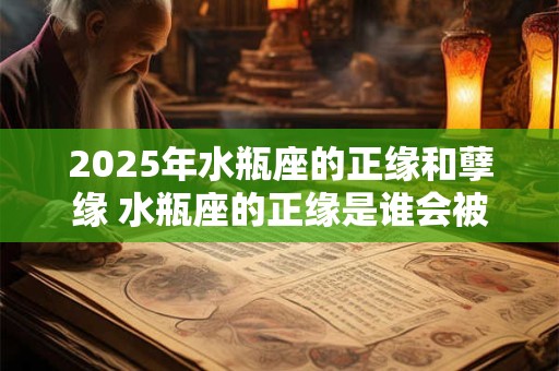 2025年水瓶座的正缘和孽缘 水瓶座的正缘是谁会被谁伤害 2025年水瓶座的正缘和孽缘 水瓶座的正缘是谁会被谁伤害