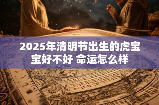 2025年清明节出生的虎宝宝好不好 命运怎么样 2025年清明节出生的虎宝宝好不好 命运怎么样
