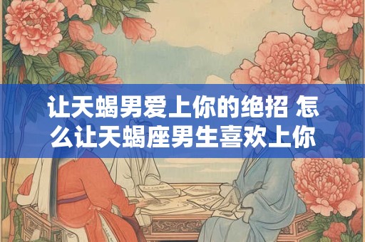 让天蝎男爱上你的绝招 怎么让天蝎座男生喜欢上你