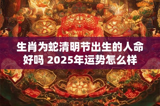 生肖为蛇清明节出生的人命好吗 2025年运势怎么样