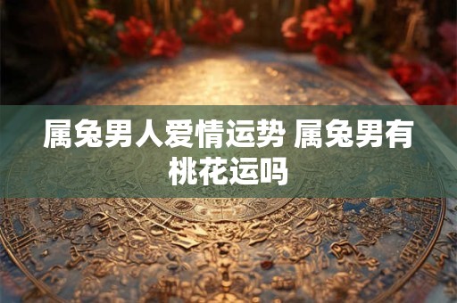 属兔男人爱情运势 属兔男有桃花运吗