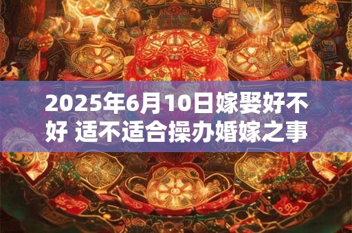 2025年6月10日嫁娶好不好 适不适合操办婚嫁之事