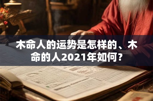 木命人的运势是怎样的、木命的人2021年如何？