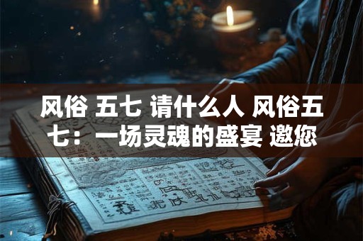 风俗 五七 请什么人 风俗五七：一场灵魂的盛宴 邀您共襄