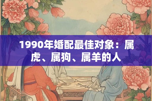 1990年婚配最佳对象：属虎、属狗、属羊的人