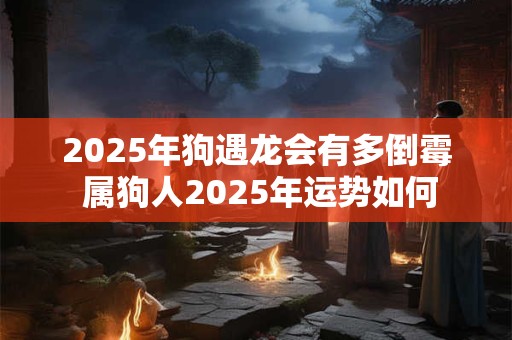 2025年狗遇龙会有多倒霉 属狗人2025年运势如何