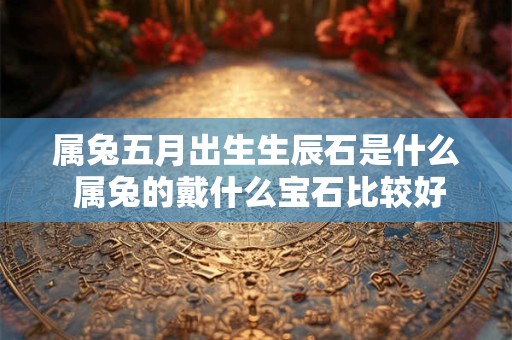 属兔五月出生生辰石是什么 属兔的戴什么宝石比较好 属兔五月出生生辰石是什么 属兔的戴什么宝石比较好