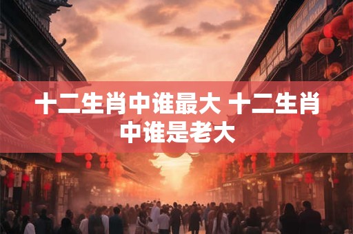 十二生肖中谁最大 十二生肖中谁是老大