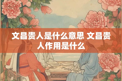 文昌贵人是什么意思 文昌贵人作用是什么