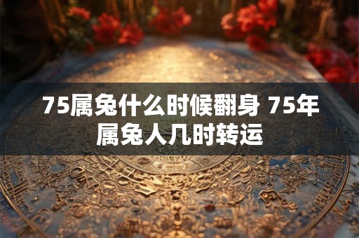 75属兔什么时候翻身 75年属兔人几时转运 75属兔什么时候翻身 75年属兔人几时转运