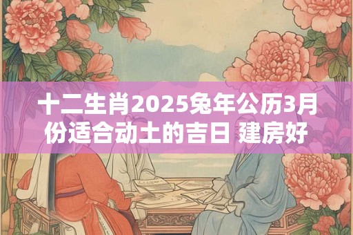 十二生肖2025兔年公历3月份适合动土的吉日 建房好日子查询
