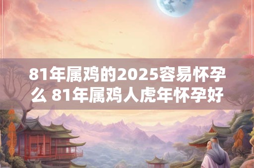 81年属鸡的2025容易怀孕么 81年属鸡人虎年怀孕好吗