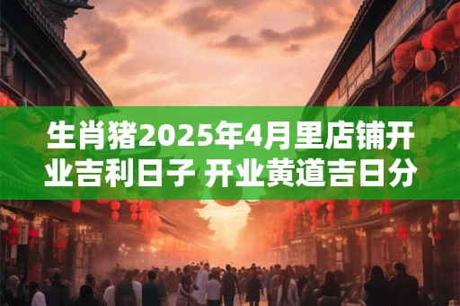 生肖猪2025年4月里店铺开业吉利日子 开业黄道吉日分析