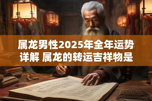 属龙男性2025年全年运势详解 属龙的转运吉祥物是什么