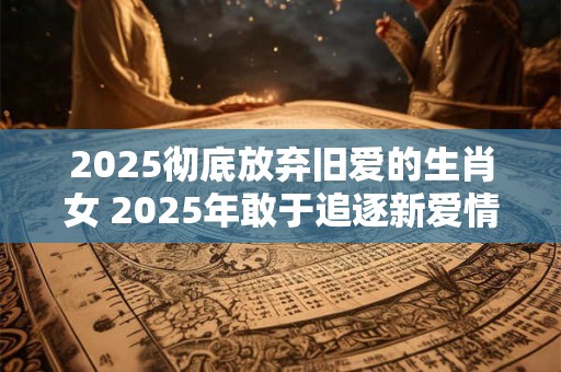 2025彻底放弃旧爱的生肖女 2025年敢于追逐新爱情的生肖女
