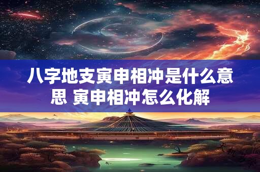 八字地支寅申相冲是什么意思 寅申相冲怎么化解