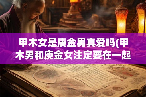 甲木女是庚金男真爱吗(甲木男和庚金女注定要在一起嘛)