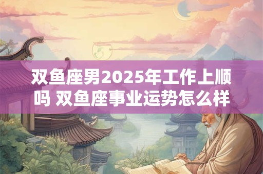 双鱼座男2025年工作上顺吗 双鱼座事业运势怎么样