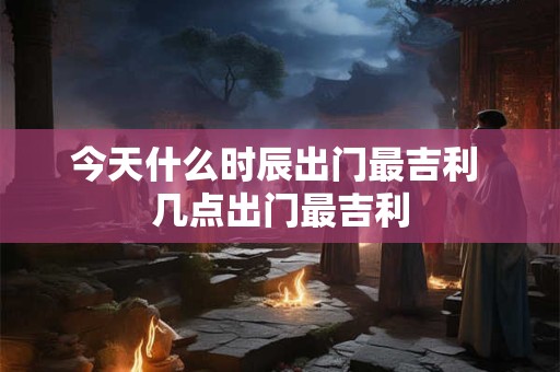 今天什么时辰出门最吉利 几点出门最吉利