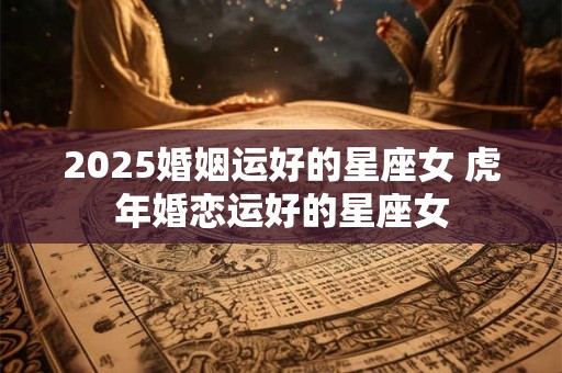 2025婚姻运好的星座女 虎年婚恋运好的星座女