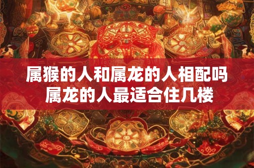 属猴的人和属龙的人相配吗 属龙的人最适合住几楼